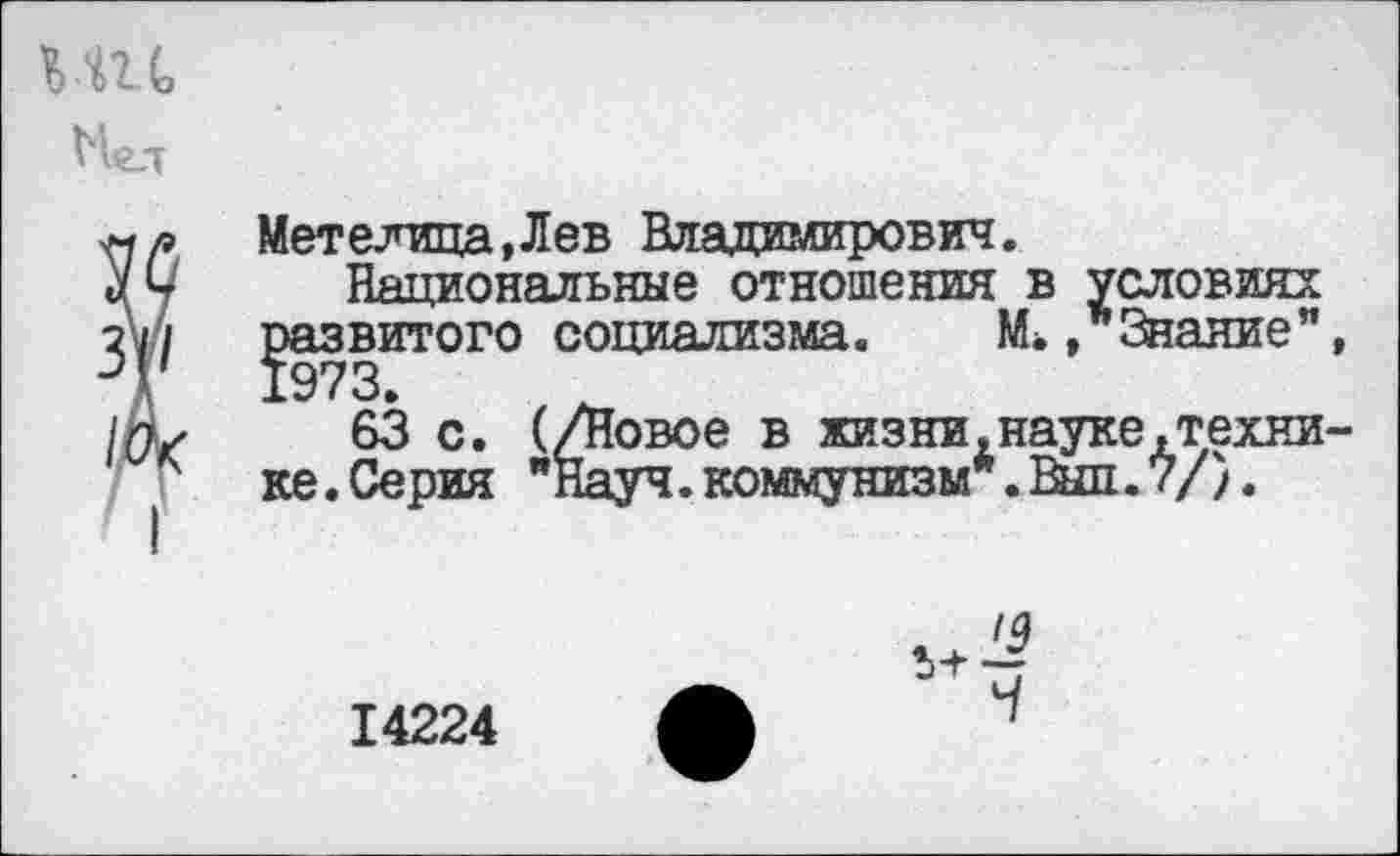 ﻿елща.Лев Владимирович.
Национальные отношения в условиях
витого социализма. М., Знание"
63 с. (/Новое в жизни,науке.техни Серия "Науч, коммунизм*. Выл. 7/}.
'9
14224